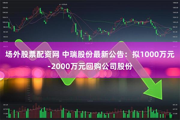 场外股票配资网 中瑞股份最新公告：拟1000万元-2000万元回购公司股份
