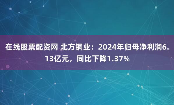 在线股票配资网 北方铜业：2024年归母净利润6.13亿元，同比下降1.37%