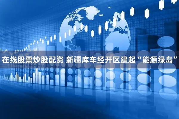 在线股票炒股配资 新疆库车经开区建起“能源绿岛”