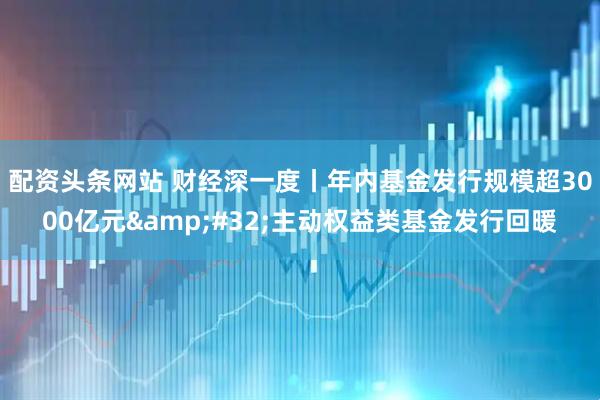 配资头条网站 财经深一度丨年内基金发行规模超3000亿元&#32;主动权益类基金发行回暖