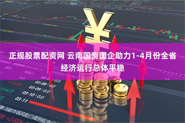 正规股票配资网 云南国资国企助力1-4月份全省经济运行总体平稳