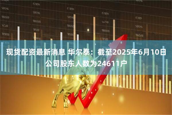 现货配资最新消息 华尔泰：截至2025年6月10日公司股东人数为24611户