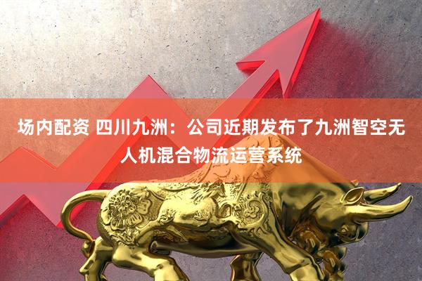 场内配资 四川九洲：公司近期发布了九洲智空无人机混合物流运营系统