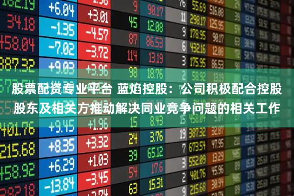 股票配资专业平台 蓝焰控股：公司积极配合控股股东及相关方推动解决同业竞争问题的相关工作