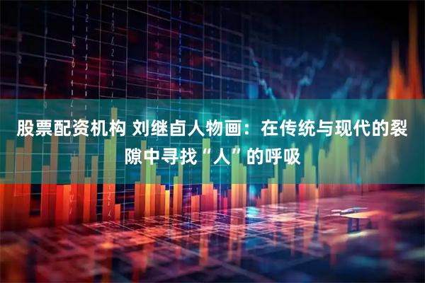 股票配资机构 刘继卣人物画：在传统与现代的裂隙中寻找“人”的呼吸