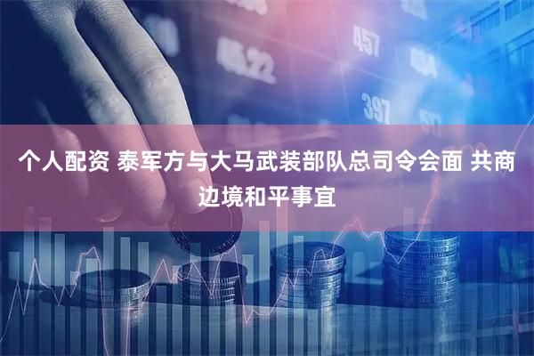 个人配资 泰军方与大马武装部队总司令会面 共商边境和平事宜