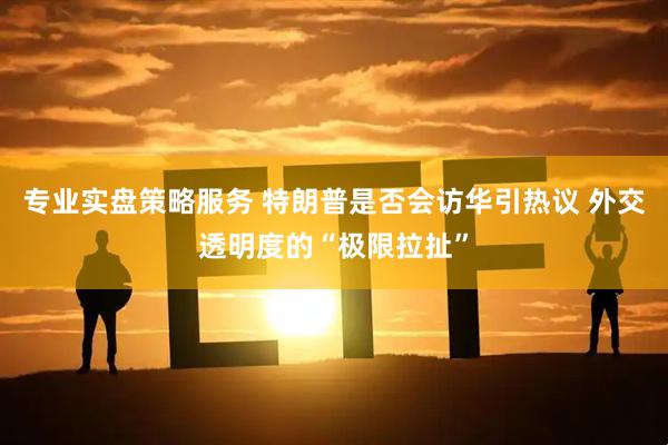 专业实盘策略服务 特朗普是否会访华引热议 外交透明度的“极限拉扯”
