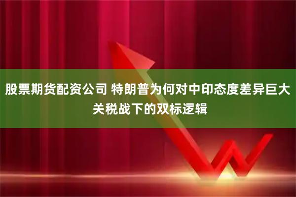 股票期货配资公司 特朗普为何对中印态度差异巨大 关税战下的双标逻辑