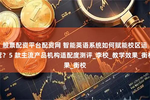 股票配资平台配资网 智能英语系统如何赋能校区运营？5 款主流产品机构适配度测评_李校_教学效果_衡校