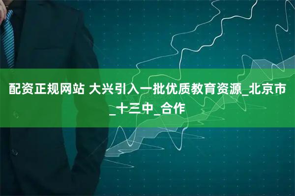 配资正规网站 大兴引入一批优质教育资源_北京市_十三中_合作