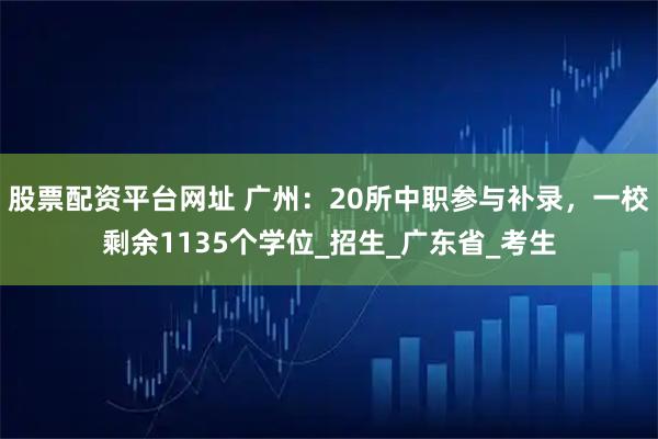 股票配资平台网址 广州：20所中职参与补录，一校剩余1135个学位_招生_广东省_考生