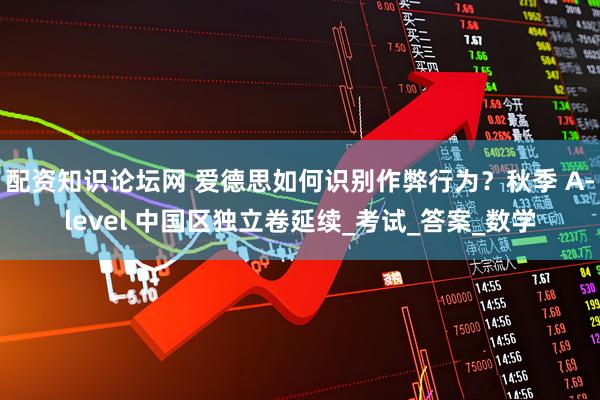 配资知识论坛网 爱德思如何识别作弊行为？秋季 A-level 中国区独立卷延续_考试_答案_数学