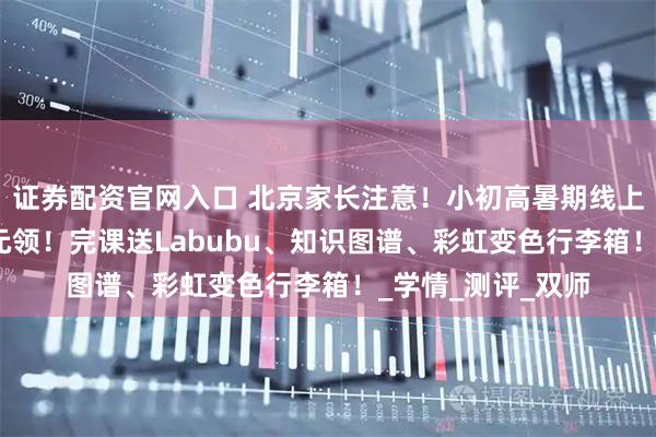 证券配资官网入口 北京家长注意！小初高暑期线上一对一提分课·0元领！完课送Labubu、知识图谱、彩虹变色行李箱！_学情_测评_双师