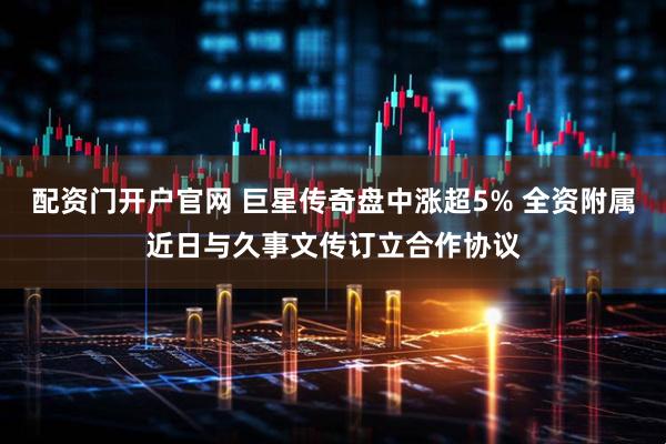 配资门开户官网 巨星传奇盘中涨超5% 全资附属近日与久事文传订立合作协议