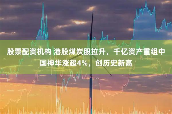 股票配资机构 港股煤炭股拉升，千亿资产重组中国神华涨超4%，创历史新高