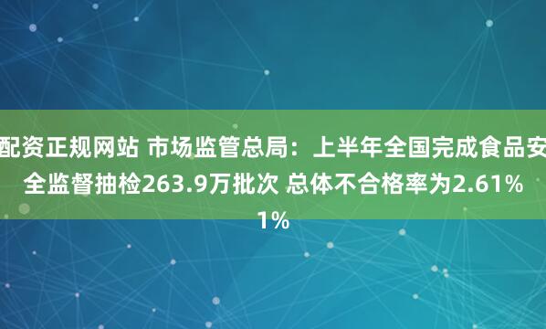 配资正规网站 市场监管总局：上半年全国完成食品安全监督抽检263.9万批次 总体不合格率为2.61%