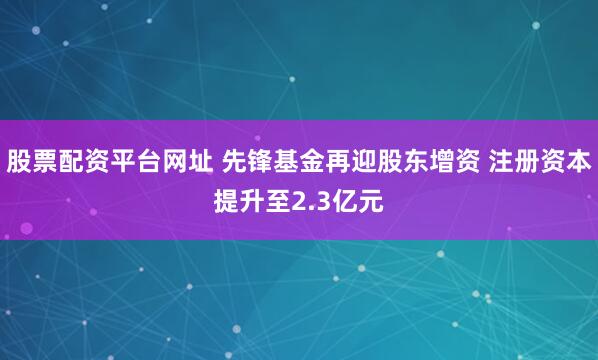 股票配资平台网址 先锋基金再迎股东增资 注册资本提升至2.3亿元