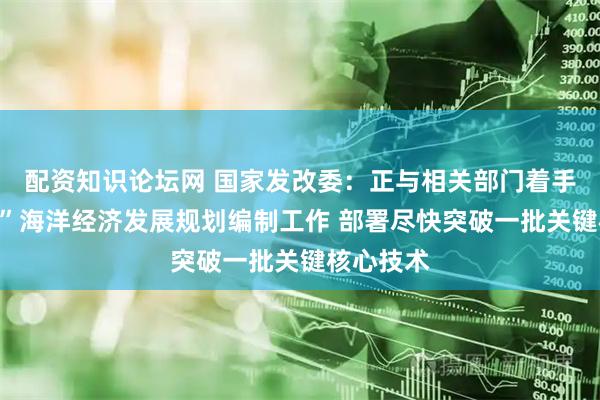 配资知识论坛网 国家发改委：正与相关部门着手“十五五”海洋经济发展规划编制工作 部署尽快突破一批关键核心技术