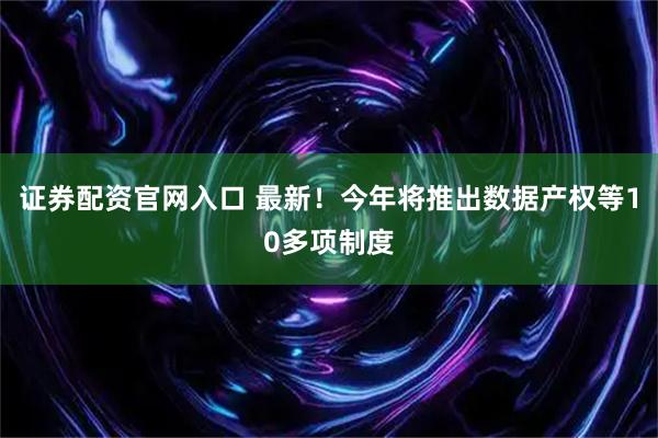 证券配资官网入口 最新！今年将推出数据产权等10多项制度
