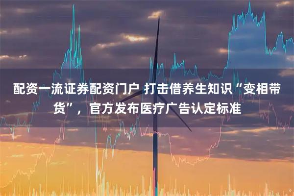 配资一流证券配资门户 打击借养生知识“变相带货”，官方发布医疗广告认定标准