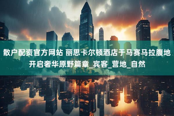 散户配资官方网站 丽思卡尔顿酒店于马赛马拉腹地开启奢华原野篇章_宾客_营地_自然