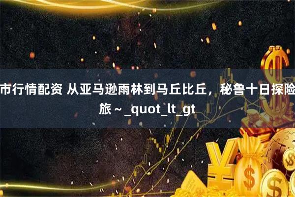 股市行情配资 从亚马逊雨林到马丘比丘，秘鲁十日探险之旅～_quot_lt_gt