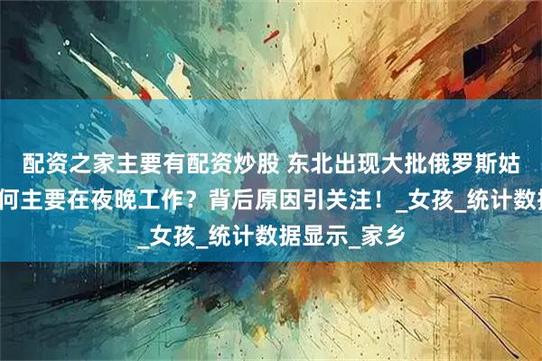 配资之家主要有配资炒股 东北出现大批俄罗斯姑娘，她们为何主要在夜晚工作？背后原因引关注！_女孩_统计数据显示_家乡