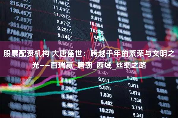 股票配资机构 大唐盛世：跨越千年的繁荣与文明之光——百瑞赢_唐朝_西域_丝绸之路