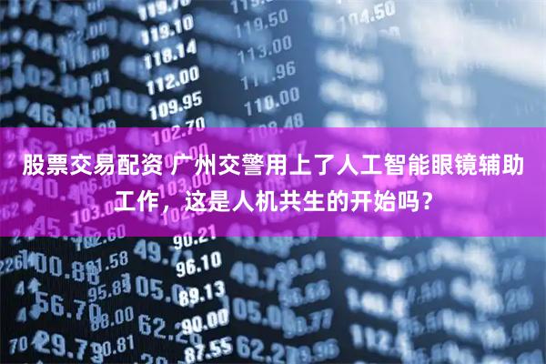 股票交易配资 广州交警用上了人工智能眼镜辅助工作，这是人机共生的开始吗？