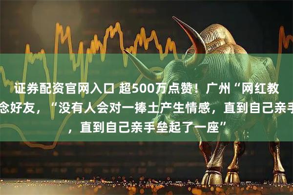 证券配资官网入口 超500万点赞！广州“网红教授”发长文悼念好友，“没有人会对一捧土产生情感，直到自己亲手垒起了一座”