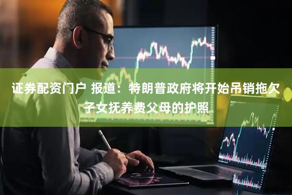 证券配资门户 报道：特朗普政府将开始吊销拖欠子女抚养费父母的护照