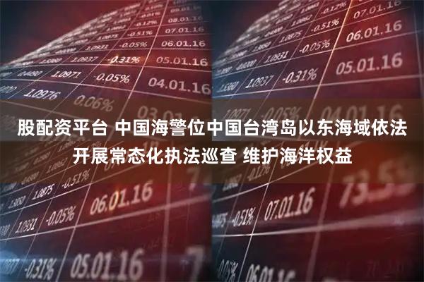 股配资平台 中国海警位中国台湾岛以东海域依法开展常态化执法巡查 维护海洋权益
