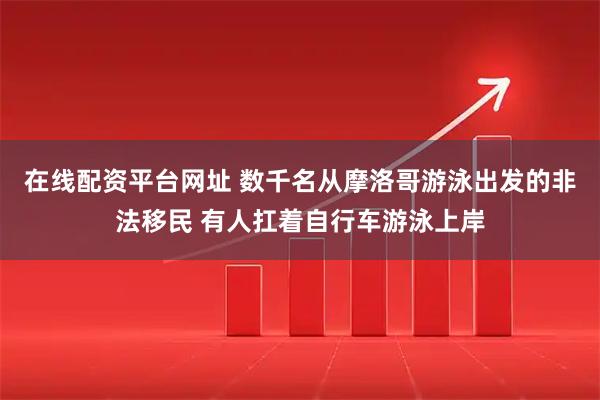 在线配资平台网址 数千名从摩洛哥游泳出发的非法移民 有人扛着自行车游泳上岸