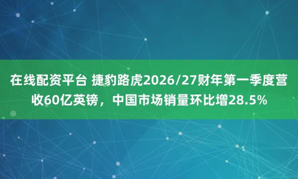 在线配资平台 捷豹路虎2026/27财年第一季度营收60亿英镑，中国市场销量环比增28.5%