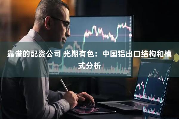 靠谱的配资公司 光期有色：中国铝出口结构和模式分析