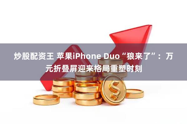 炒股配资王 苹果iPhone Duo“狼来了”:万元折叠屏迎来格局重塑时刻